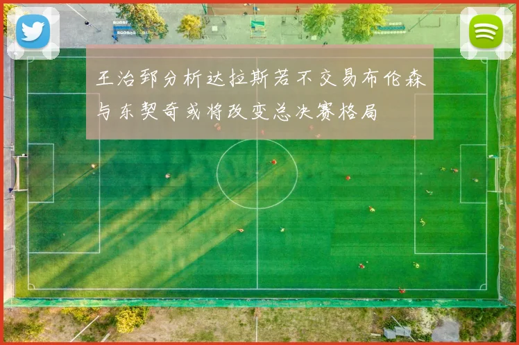 王治郅分析达拉斯若不交易布伦森与东契奇或将改变总决赛格局