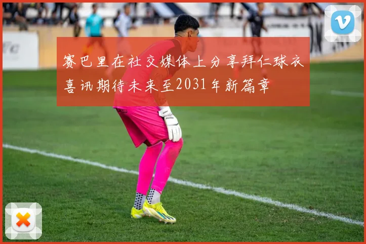 赛巴里在社交媒体上分享拜仁球衣喜讯期待未来至2031年新篇章