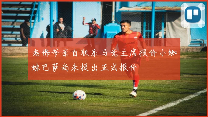 老佛爷亲自联系马竞主席报价小蜘蛛巴萨尚未提出正式报价