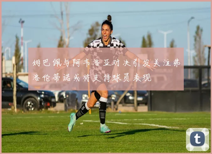 姆巴佩与阿韦洛亚对决引发关注弗洛伦蒂诺或将支持球员表现