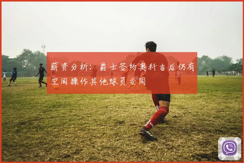 薪资分析：爵士签约奥科吉后仍有空间操作其他球员合同