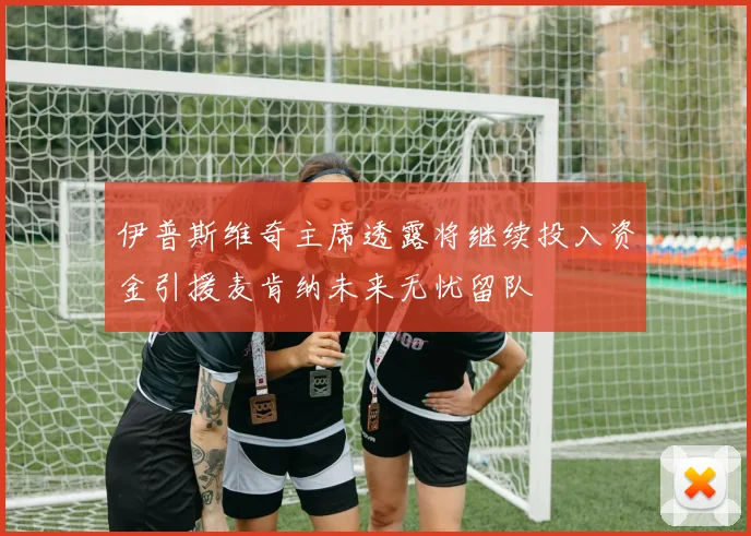 伊普斯维奇主席透露将继续投入资金引援麦肯纳未来无忧留队