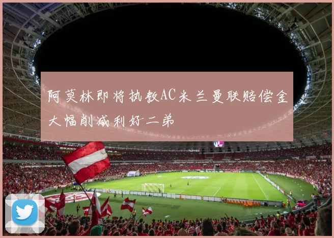 阿莫林即将执教AC米兰曼联赔偿金大幅削减利好二弟