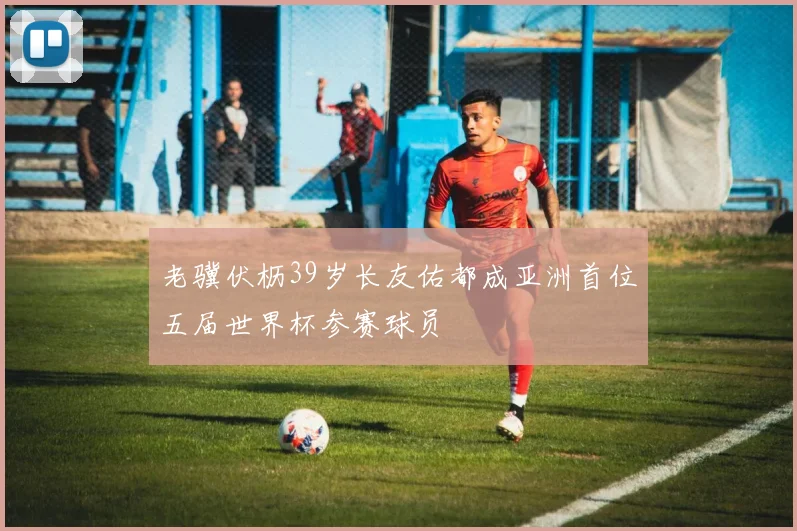 老骥伏枥39岁长友佑都成亚洲首位五届世界杯参赛球员