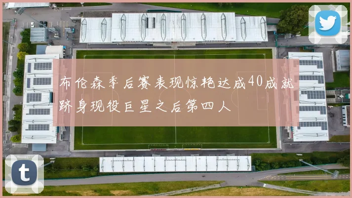布伦森季后赛表现惊艳达成40成就跻身现役巨星之后第四人