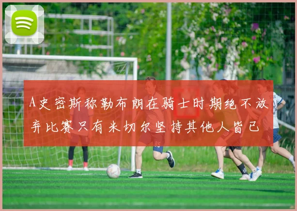 A史密斯称勒布朗在骑士时期绝不放弃比赛只有米切尔坚持其他人皆已放弃