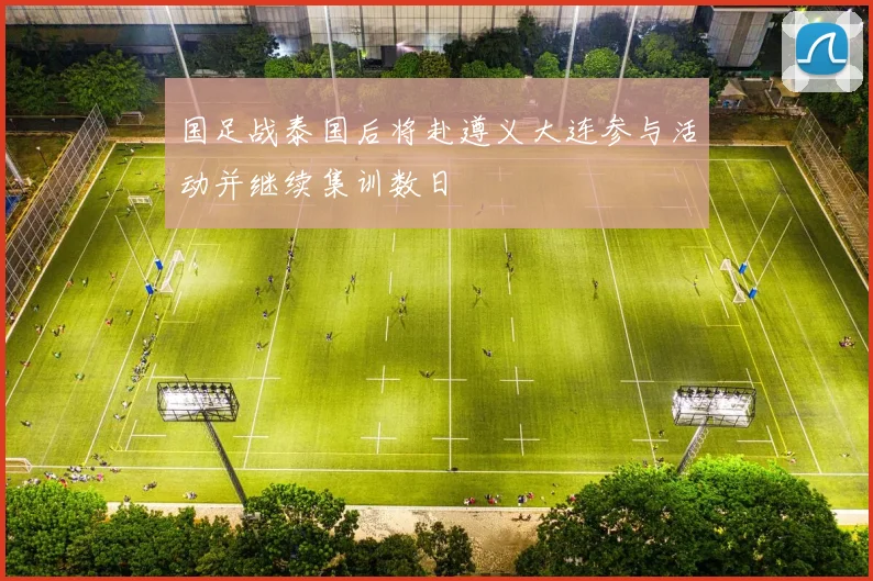 国足战泰国后将赴遵义大连参与活动并继续集训数日