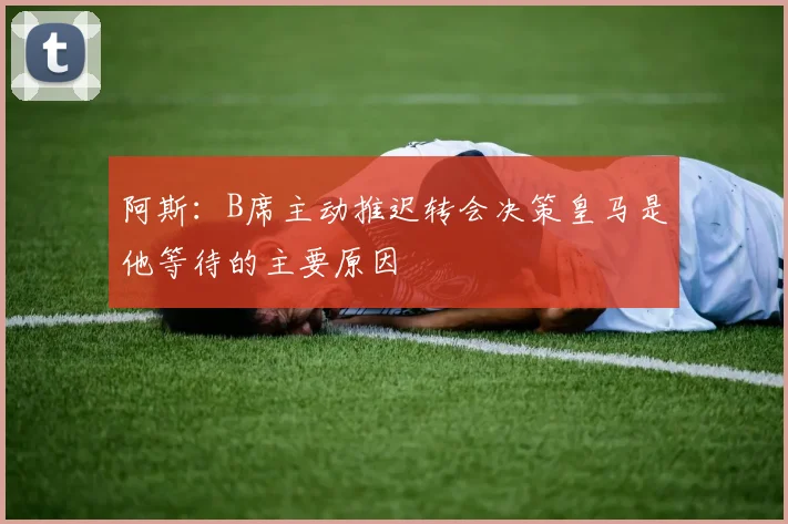 阿斯：B席主动推迟转会决策皇马是他等待的主要原因