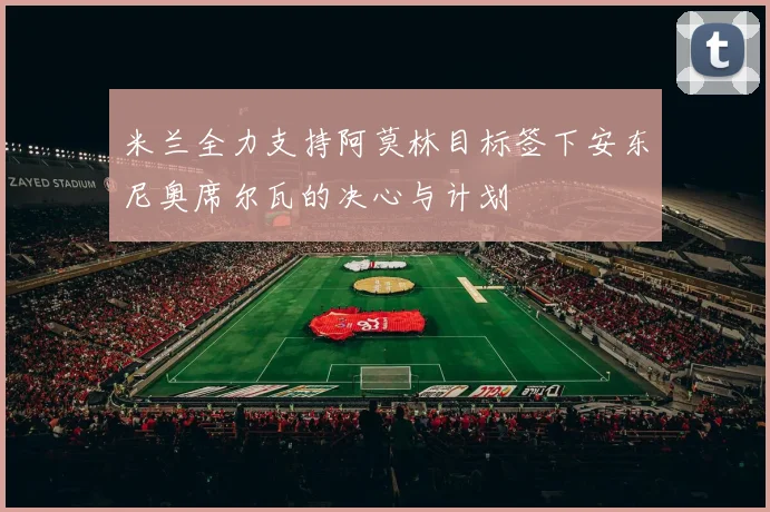 米兰全力支持阿莫林目标签下安东尼奥席尔瓦的决心与计划