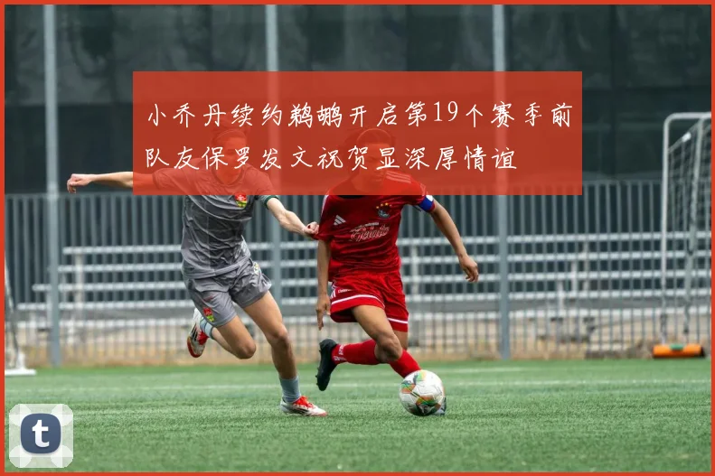 小乔丹续约鹈鹕开启第19个赛季前队友保罗发文祝贺显深厚情谊