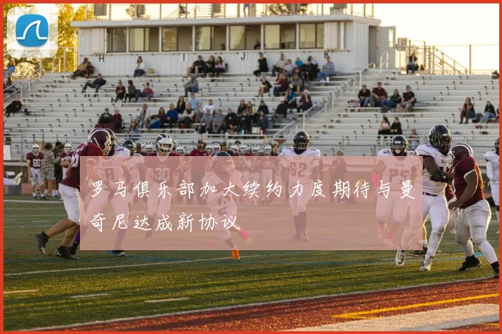 罗马俱乐部加大续约力度期待与曼奇尼达成新协议